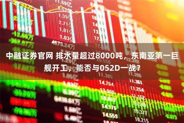 中融证券官网 排水量超过8000吨，东南亚第一巨舰开工，能否与052D一战？