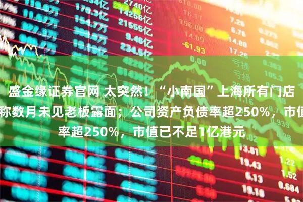 盛金缘证券官网 太突然！“小南国”上海所有门店集体停业，员工称数月未见老板露面；公司资产负债率超250%，市值已不足1亿港元