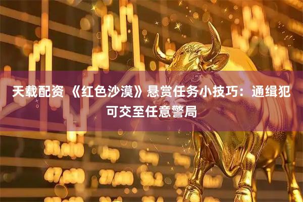 天载配资 《红色沙漠》悬赏任务小技巧：通缉犯可交至任意警局