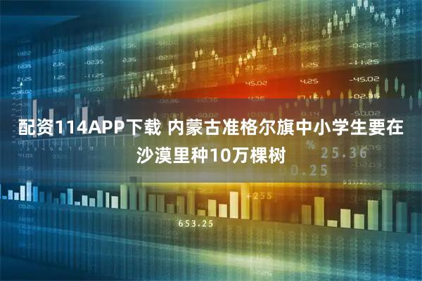 配资114APP下载 内蒙古准格尔旗中小学生要在沙漠里种10万棵树