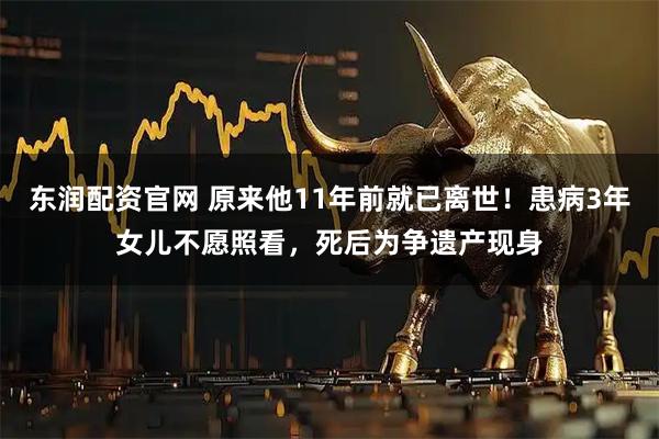 东润配资官网 原来他11年前就已离世！患病3年女儿不愿照看，死后为争遗产现身