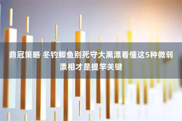 鼎冠策略 冬钓鲫鱼别死守大黑漂看懂这5种微弱漂相才是提竿关键